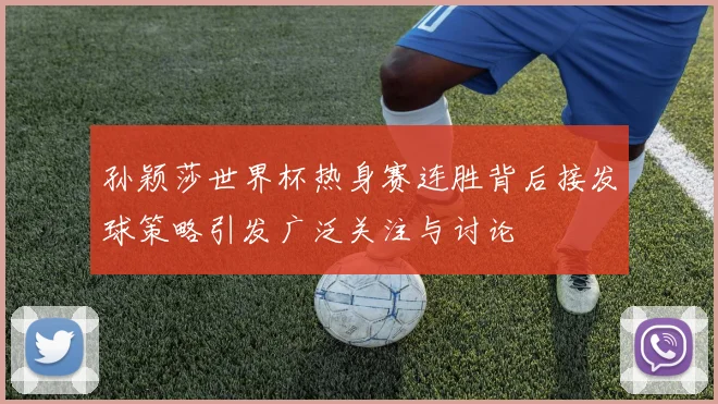 孙颖莎世界杯热身赛连胜背后接发球策略引发广泛关注与讨论