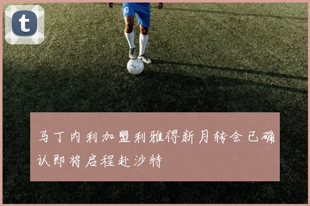 马丁内利加盟利雅得新月转会已确认即将启程赴沙特
